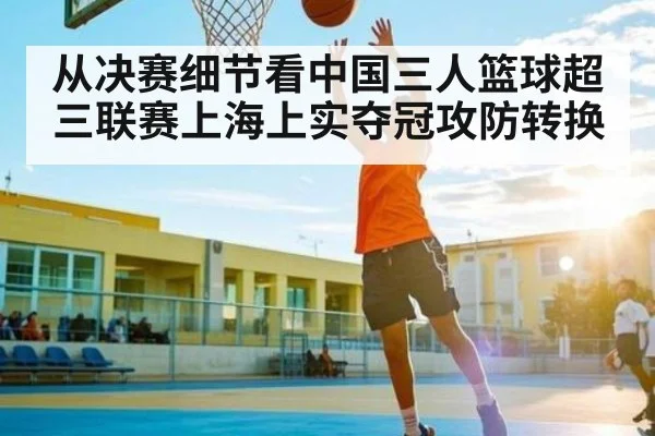从决赛细节看中国三人篮球超三联赛上海上实夺冠攻防转换 - www c7c7 app