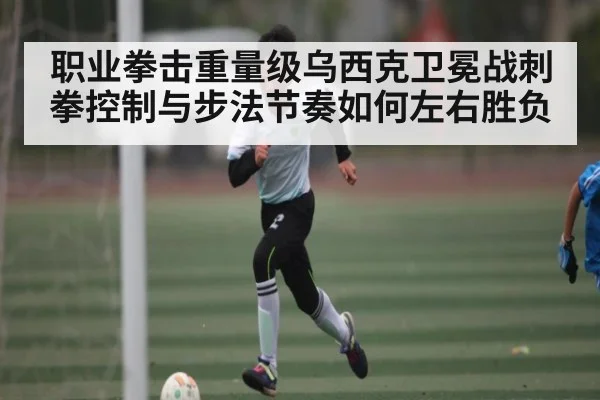 职业拳击重量级乌西克卫冕战刺拳控制与步法节奏如何左右胜负 - www c7c7 app