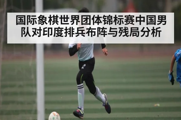 国际象棋世界团体锦标赛中国男队对印度排兵布阵与残局分析 - www c7c7 app