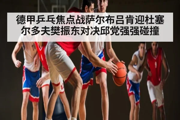 德甲乒乓焦点战萨尔布吕肯迎杜塞尔多夫樊振东对决邱党强强碰撞 - www c7c7 app