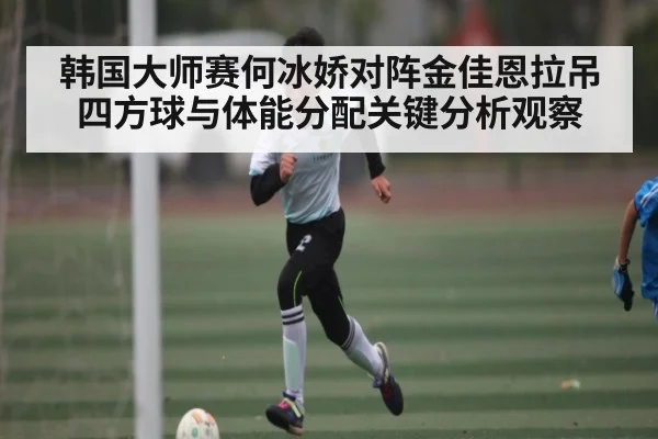 韩国大师赛何冰娇对阵金佳恩拉吊四方球与体能分配关键分析观察 - www c7c7 app
